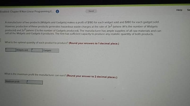 Help
Sa
Enabled: Chapter 8 Non-Linear Programming E. O
Seved
A manufacturer of two products (Widgets and Gadgets) makes a profit of $180 for each widget sold and $180 for each gadget sold.
However, production of these products generates hazardous waste charges at the rate of 3 (where Wis the number of Widgets
produced) and 20 (where Gis the number of Gadgets produced). The manufacturer has ample supplies of all raw materials and can
sell all the Widgets and Gadgets It produces. The firm has sufficient capacity to produce any realistic quantity of both products.
What is the optimal quantity of each product to produce? (Round your answers to 1 decimal place.)
Widgets and
Gadgets
What is the maximum profit the manufacturer can earn? (Round your answer to 2 decimal places.)
Marmum proft
