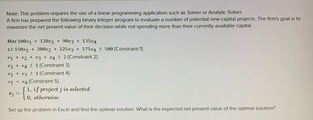 Note: This problem requires the use of a linear programming application such as Solver or Analytic Solver.
A firm has prepared the following binary integer program to evaluate a number of potential new capital projects. The firm's goal is to
maximize the net present value of their decision while not spending more than their currently available capital.
Max 100x1 + 120x2 + 90x3 + 135x4
s.t 150x1 + 200x2 + 225x3 + 175x4 < 500 (Constraint 1)
X1 + x2 + x3 + X4 2 2{Constraint 2)
x2 + x4 < 1 {Constraint 3}
x2 + x3 2 1 {Constraint 4)
x1 = x4{Constraint 5}
1, if project j is selected
0, otherwise
Ij =
Set up the problem in Excel and find the optimal solution. What is the expected net present value of the optimal solution?
