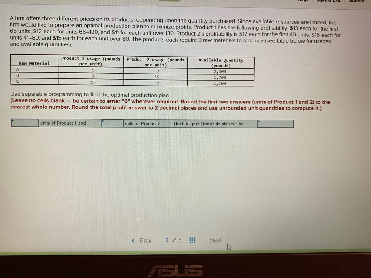 A firm offers three different prices on its products, depending upon the quantity purchased. Since available resources are limited, the
firm would like to prepare an optimal production plan to maximize profits. Product 1 has the following profitability: $13 each for the first
65 units, $12 each for units 66-130, and $11 for each unit over 130. Product 2's profitability is $17 each for the first 40 units, $16 each for
units 41-80, and $15 each for each unit over 80. The products each require 3 raw materials to produce (see table below for usages
and available quantities).
Product 1 usage (pounds
per unit)
Product 2 usage (pounds
per unit)
Available Quantity
(pounds)
Raw Material
2,300
B
7
15
1,700
15
7
1,100
Use separable programming to find the optimal production plan.
(Leave no cells blank - be certain to enter "O" wherever required. Round the first two answers (units of Product 1 and 2) to the
nearest whole number. Round the total profit answer to 2 decimal places and use unrounded unit quantities to compute it.)
units of Product 1 and
units of Product 2.
The total profit from this plan will be
< Prev
5 of 5
Next
ASUS
