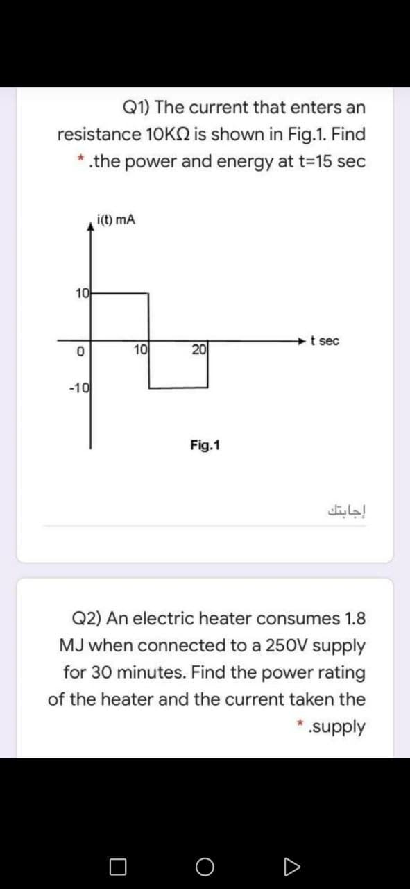 Q1) The current that enters an
resistance 10KQ is shown in Fig.1. Find
.the
power and energy at t-15 sec
i(t) mA
10
t sec
10
20
-10
Fig.1
إجابتك
Q2) An electric heater consumes 1.8
MJ when connected to a 250V supply
for 30 minutes. Find the power rating
of the heater and the current taken the
*supply
D
