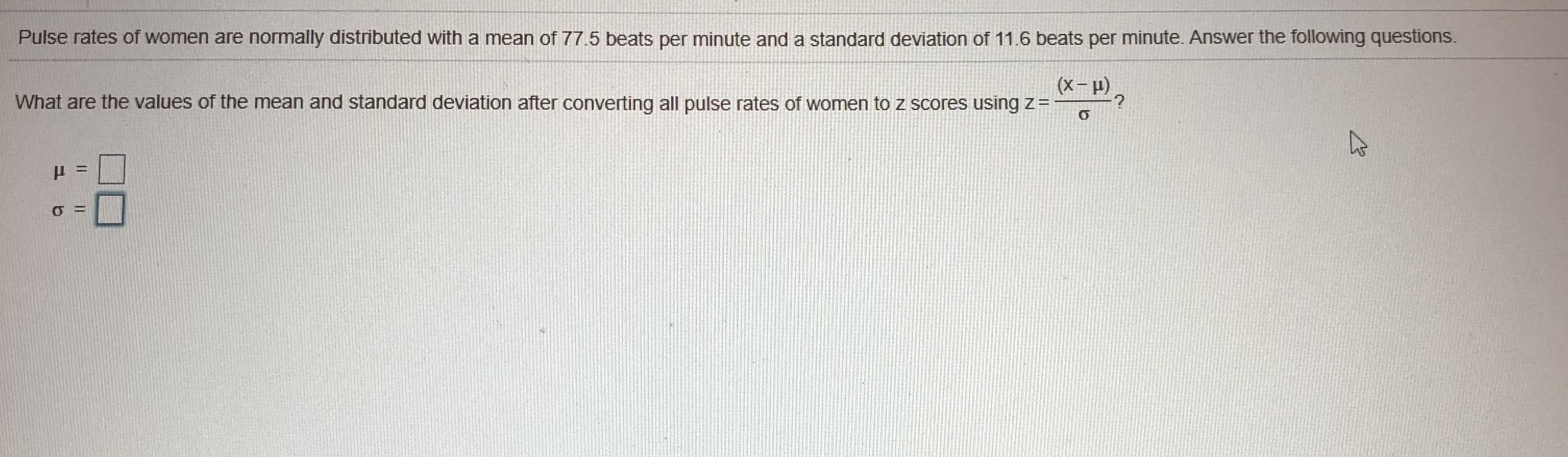 Pulse rates of women are normally distributed with a mean of 77.5 beats per minute and a standard deviation of 11.6 beats per minute. Answer the following questions.
(X-2
What are the values of the mean and standard deviation after converting all pulse rates of women to z scores using z=
