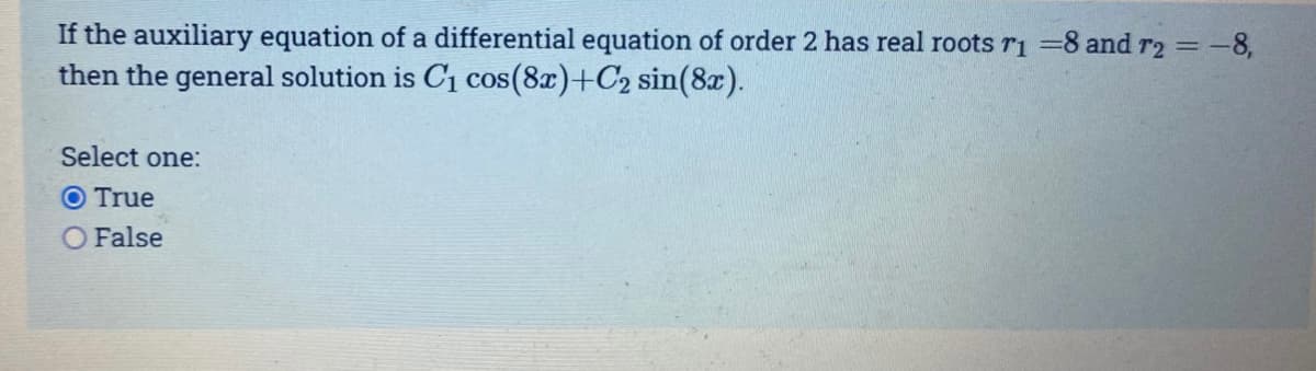 If the auxiliary equation of a differential equation of order 2 has real roots r1 =8 and r2 = -8,
then the general solution is C1 cos(8x)+C2 sin(8x).
Select one:
O True
False
