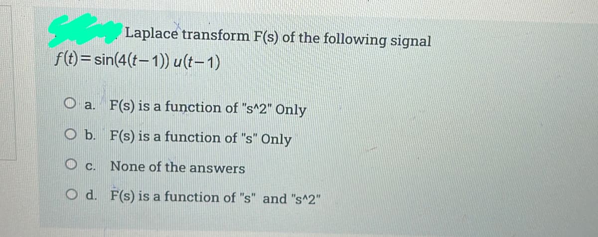 Laplace transform F(s) of the following signal
f(t)= sin(4(t-1)) u(t-1)
O a. F(s) is a function of "s^2" Only
O b. F(s) is a function of "s" Only
c.
None of the answers
O d. F(s) is a function of "s" and "s^2"
