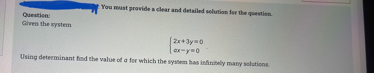 You must provide a clear and detailed solution for the question.
Question:
Given the system
2x+3y=0
ax-y=0
Using determinant find the value of a for which the system has infinitely many solutions.
