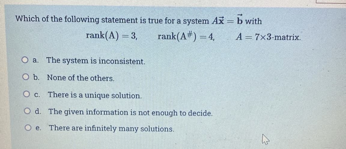 Which of the following statement is true for a system Ax=b with
rank(A) = 3,
rank(A#) = 4,
A = 7x3-matrix.
O a.
The system is inconsistent.
O b. None of the others.
O c.
There is a unique solution.
O d. The given information is not enough to decide.
O e.
There are infinitely many solutions.
