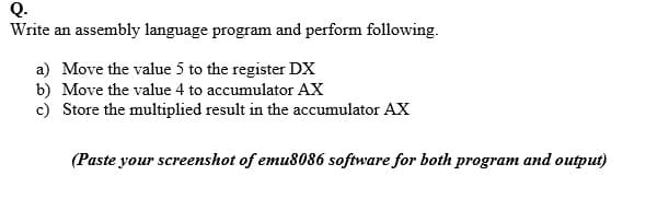 Q.
Write an assembly language program and perform following.
a) Move the value 5 to the register DX
b) Move the value 4 to accumulator AX
c) Store the multiplied result in the accumulator AX
(Paste your screenshot of emu8086 software for both program and output)
