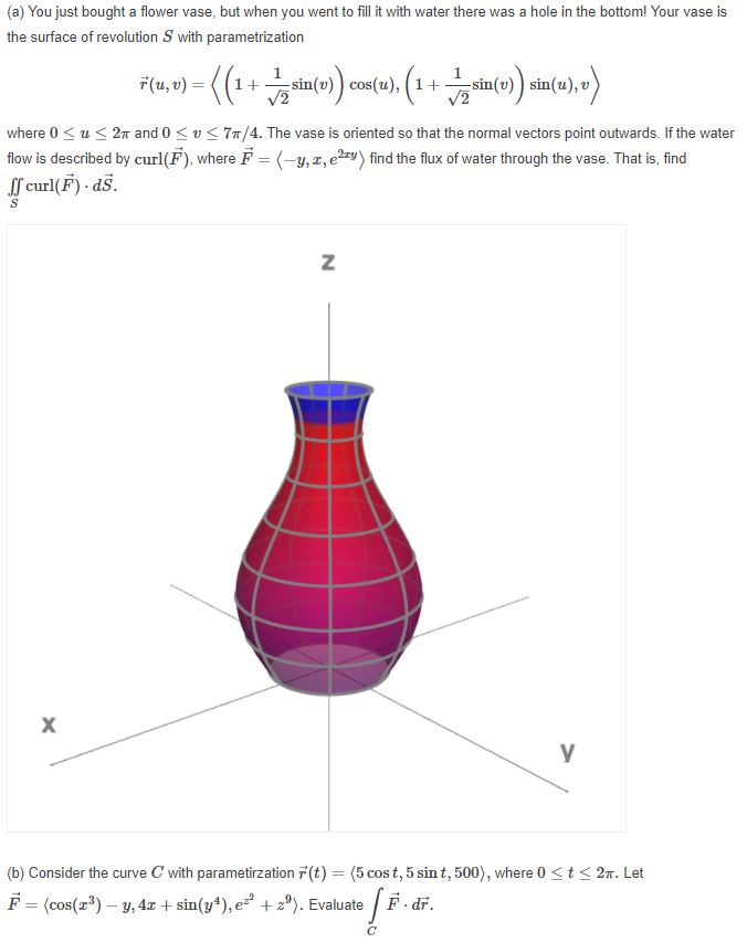 (a) You just bought a flower vase, but when you went to fill it with water there was a hole in the bottom! Your vase
is
the surface of revolution S with parametrization
F(1, v) = ((1+ sin(e) cos(e1). (1
1
sin(v) ) sin(u), v)
where 0 < u < 2 and 0 < v< 77/4. The vase is oriented so that the normal vectors point outwards. If the water
flow is described by curl(F). where F = (-y, z, e²=v) find the flux of water through the vase. That is, find
f curl(F) - dš.
y
(b) Consider the curve C with parametirzation 7(t) = (5 cos t, 5 sin t, 500), where 0 <t< 2n. Let
F = (cos(r*) – y, 4x + sin(y*), e² + z°). Evaluate
F- dr.
