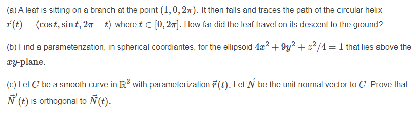 (a) A leaf is sitting on a branch at the point (1,0, 27). It then falls and traces the path of the circular helix
7(t) = (cost, sin t, 2n – t) where t e [0, 27]. How far did the leaf travel on its descent to the ground?
(b) Find a parameterization, in spherical coordiantes, for the ellipsoid 4x2 + 9y2 + 22/4 = 1 that lies above the
ry-plane.
(C) Let C be a smooth curve in R³ with parameterization 7 (t). Let N be the unit normal vector to C. Prove that
N (t) is orthogonal to Ñ(t).
