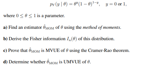 py (y | 0) = 6" (1 – 0)!-", y = 0 or 1,
where 0 < 0<1 is a parameter.
a) Find an estimator ÔMOM of 0 using the method of moments.
b) Derive the Fisher information I,(0) of this distribution.
c) Prove that ÔMOM is MVUE of 0 using the Cramer-Rao theorem.
d) Determine whether ÔMOM is UMVUE of 0.
