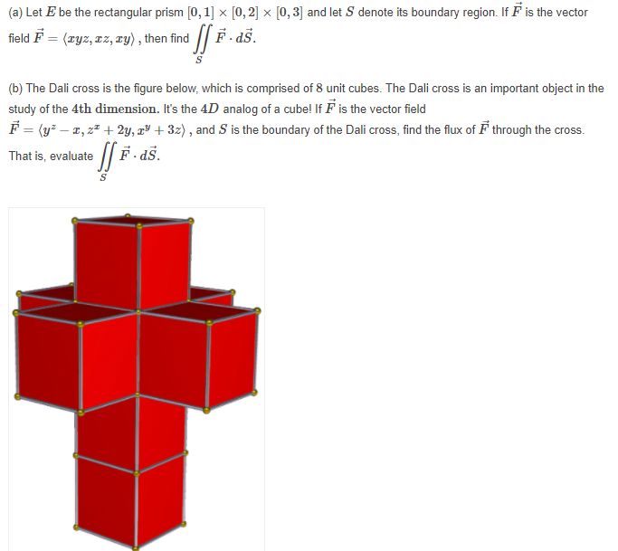 (a) Let E be the rectangular prism [0, 1] × [0, 2] × [0, 3] and let S denote its boundary region. If F is the vector
field F = (xyz, zz, ry) , then find
F as.
(b) The Dali cross is the figure below, which is comprised of 8 unit cubes. The Dali cross is an important object in the
study of the 4th dimension. It's the 4D analog of a cube! If F is the vector field
F = (y² – 2, 2² + 2y, aº + 3z) , and S is the boundary of the Dali cross, find the flux of F through the cross.
/| F. aš.
That is, evaluate
