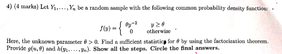 4) (4 marks) Let Yı,...,Y, be a random sample with the following common probability density function:
Oy-2
S6) -{ *
y 20
otherwise
Here, the unknown parameter 6 > 0. Find a sufficient statistica for 8 by using the factorization theorem.
Provide g(u, 8) and h(y.,...,). Show all the steps. Circle the final answers.
