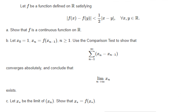 Let f be a function defined on R satisfying
|f(x) – f(y)| < -1z – y|, Vz, y E R.
a. Show that f is a continuous function on R.
b. Let zo = 1, z, = f(Tn_1), n > 1. Use the Comparison Test to show that
(In – In-1)
converges
and conclude that
lim In
exists.
c. Let r, be the limit of (zn). Show that a, =
= f(x.).
