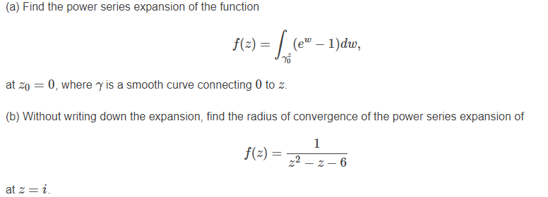 (a) Find the power series expansion of the function
f(2) =
(e" – 1)dw,
at zo = 0, where y is a smooth curve connecting 0 to z.
(b) Without writing down the expansion, find the radius of convergence of the power series expansion of
1
f(2) =
22 – z – 6
at z = i.
