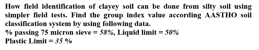 How field identification of clayey soil can be done from silty soil using
simpler field tests. Find the group index value according AASTHO soil
classification system by using following data.
% passing 75 micron sieve = 58%, Liquid limit = 50%
Plastic Limit = 35 %
