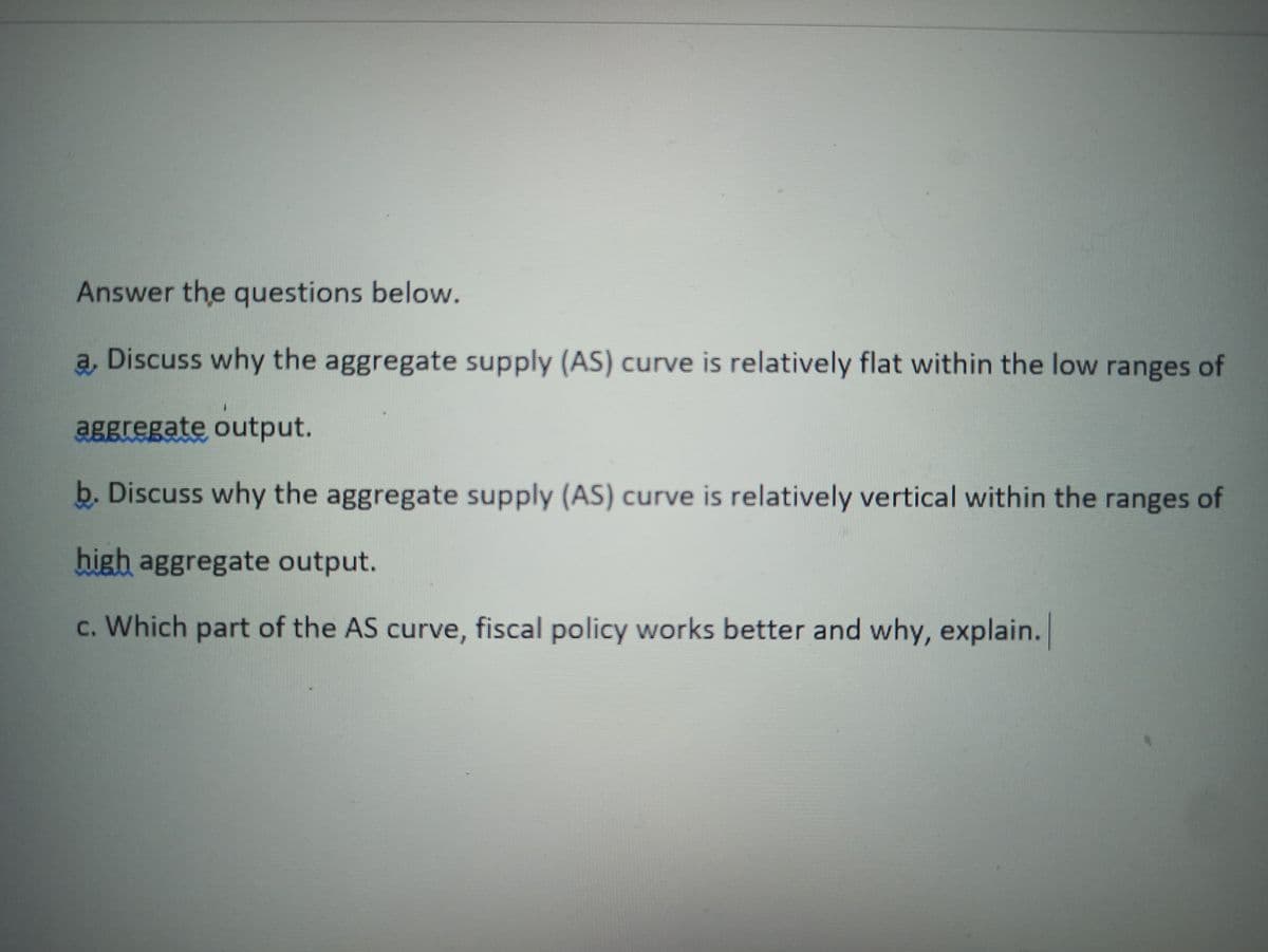 Answer the questions below.
a, Discuss why the aggregate supply (AS) curve is relatively flat within the low ranges of
aggregate output.
b. Discuss why the aggregate supply (AS) curve is relatively vertical within the ranges of
high aggregate output.
c. Which part of the AS curve, fiscal policy works better and why, explain.
