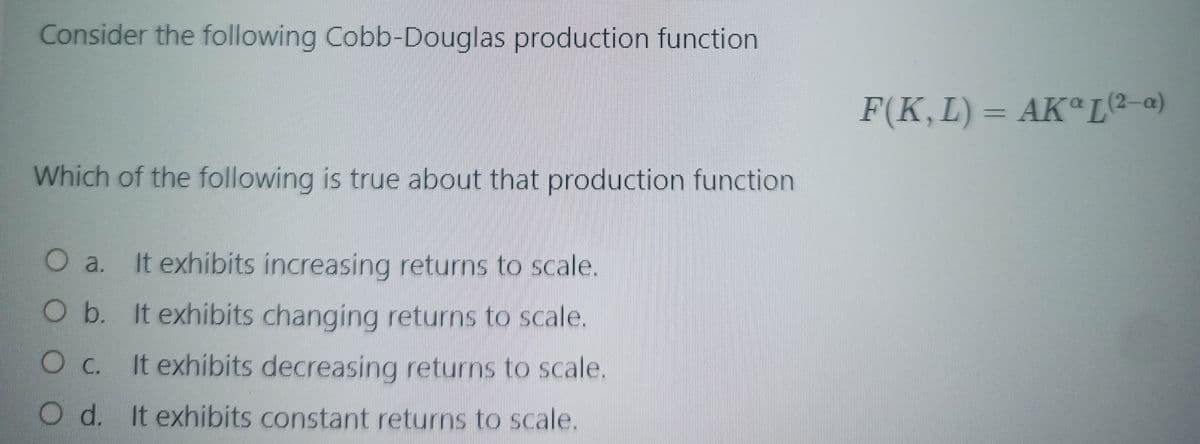 Consider the following Cobb-Douglas production function
F(K, L) = AKa[(2-a)
Which of the following is true about that production function
a.
It exhibits increasing returns to scale.
O b. It exhibits changing returns to scale.
It exhibits decreasing returns to scale.
Oc.
O d. It exhibits constant returns to scale.
