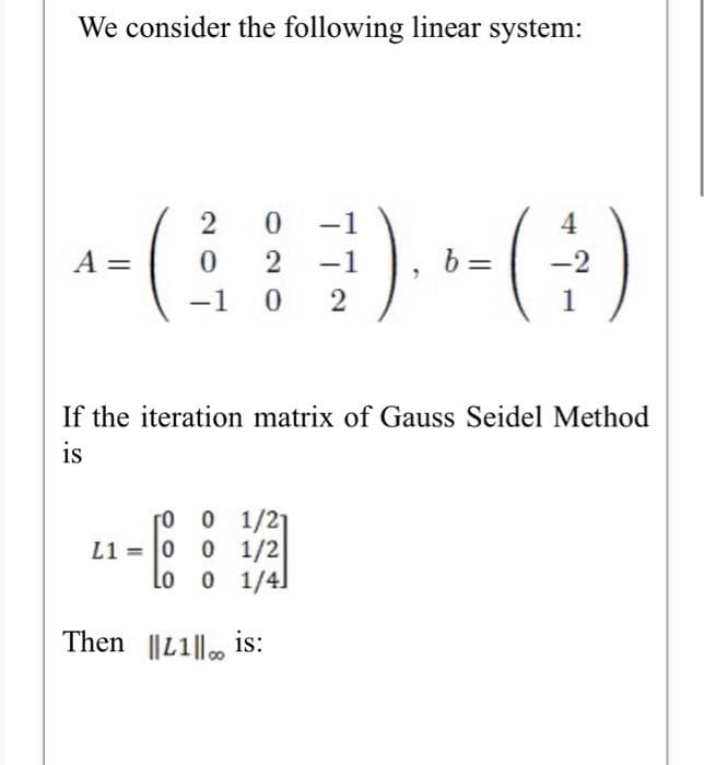 We consider the following linear system:
-1
4
A =
2
-1
b =
-2
-1
1
If the iteration matrix of Gauss Seidel Method
is
0 1/21
O 1/2
lo o 1/4]
L1 = 0
Then ||L1|| .
is:
