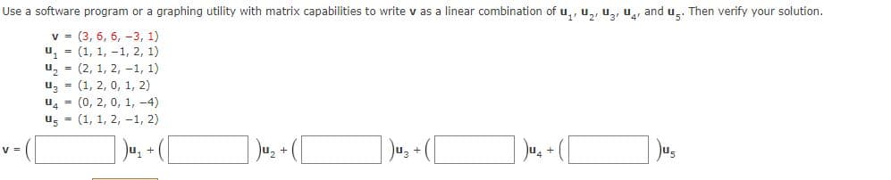 Use a software program or a graphing utility with matrix capabilities to write v as a linear combination of u,, u,, u, u,, and u.. Then verify your solution.
v = (3, 6, 6, -3, 1)
u, = (1, 1, -1, 2, 1)
u, = (2, 1, 2, -1, 1)
u, = (1, 2, 0, 1, 2)
u4 = (0, 2, 0, 1, -4)
ug = (1, 1, 2, -1, 2)
Ju, + ([
V =
Ju, +
Uz +
Jus
+ "n(
