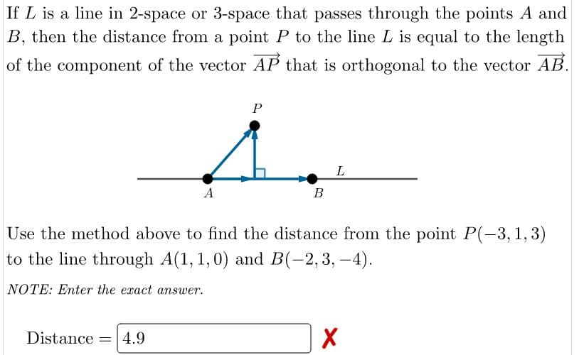 If L is a line in 2-space or 3-space that passes through the points A and
B, then the distance from a point P to the line L is equal to the length
of the component of the vector AP that is orthogonal to the vector AB.
P
L
A
В
Use the method above to find the distance from the point P(-3,1,3)
to the line through A(1, 1,0) and B(-2, 3, -4).
NOTE: Enter the exact answer.
Distance =4.9
