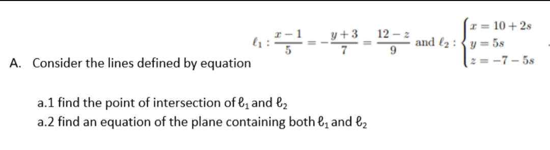 I = 10 + 2s
r - 1
y+3
12 – 2
and l2 : {y = 5s
9.
A. Consider the lines defined by equation
2 = -7- 5s
a.1 find the point of intersection of &, and l2
a.2 find an equation of the plane containing both e, and l2
