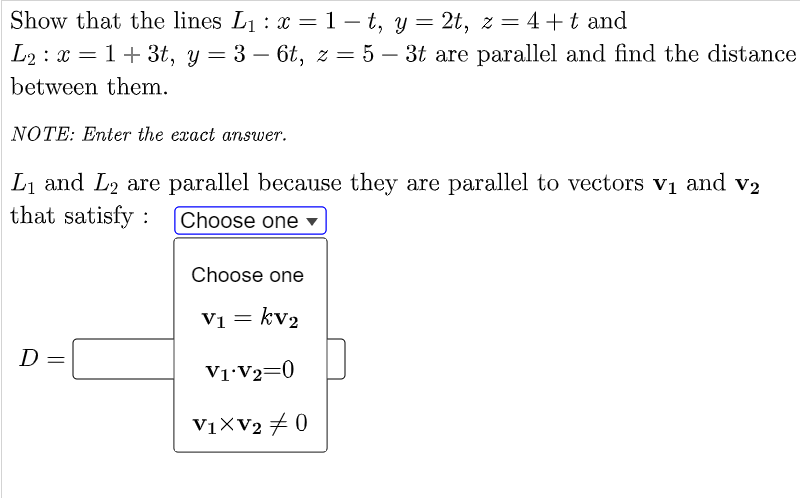 Show that the lines L1 : x =1- t, y = 2t, z = 4+t and
L2 : x = 1+ 3t, y = 3 – 6t, z = 5 – 3t are parallel and find the distance
between them.
NOTE: Enter the exact answer.
Li and L2 are parallel because they are parallel to vectors vị and v2
that satisfy :
Choose one ▼
Choose one
V1 = kv2
D
V1•V2=0
V1XV2 + 0
||
