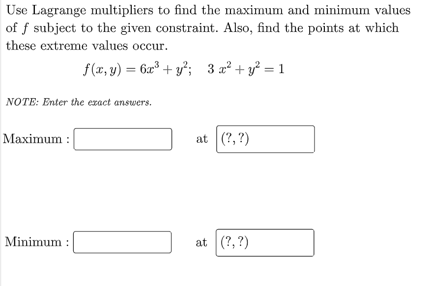 Use Lagrange multipliers to find the maximum and minimum values
of f subject to the given constraint. Also, find the points at which
these extreme values occur.
f (x, y) = 6x³ + y²;
3 x² + y? = 1
NOTE: Enter the exact answers.
Maximum :
at (?,?)
Minimum :
at (?, ?)
