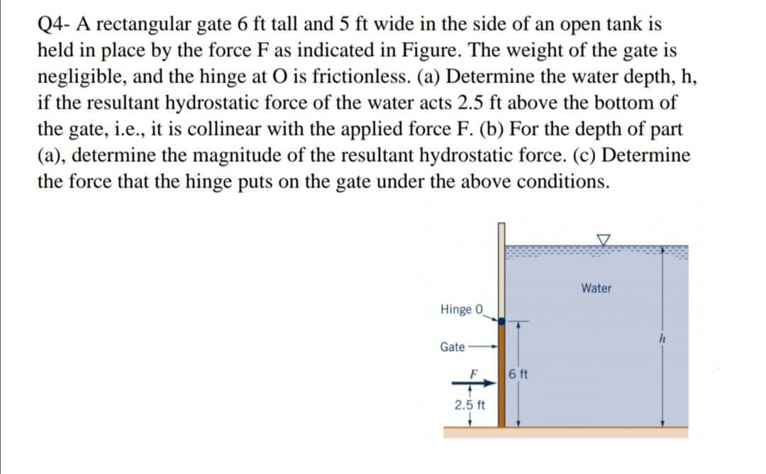 Q4- A rectangular gate 6 ft tall and 5 ft wide in the side of an open tank is
held in place by the force F as indicated in Figure. The weight of the gate is
negligible, and the hinge at O is frictionless. (a) Determine the water depth, h,
if the resultant hydrostatic force of the water acts 2.5 ft above the bottom of
the gate, i.e., it is collinear with the applied force F. (b) For the depth of part
(a), determine the magnitude of the resultant hydrostatic force. (c) Determine
the force that the hinge puts on the gate under the above conditions.
Water
Hinge 0
h
Gate
F
6 ft
2.5 ft
