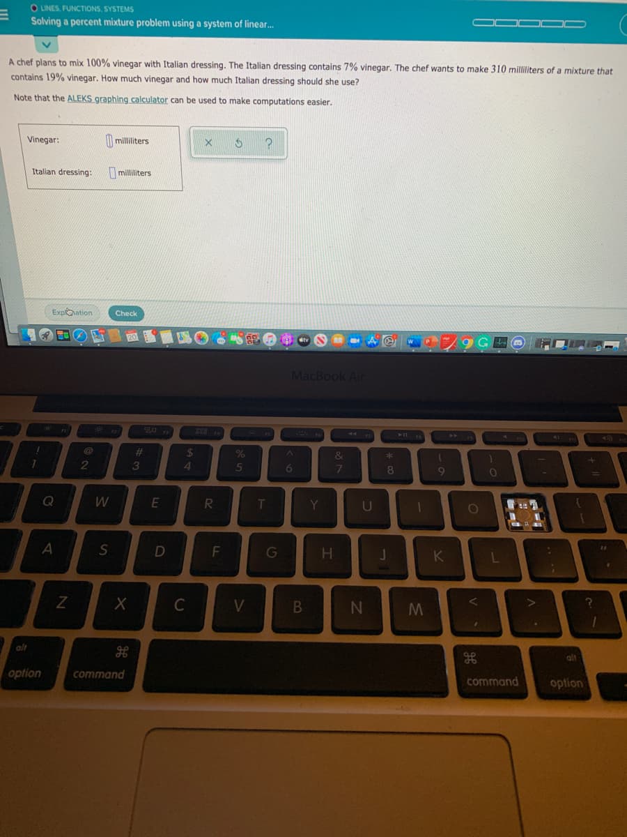 O LINES, FUNCTIONS, SYSTEMS
Solving a percent mixture problem using a system of linear.
A chef plans to mix 100% vinegar with Italian dressing. The Italian dressing contains 7% vinegar. The chef wants to make 310 milliliters of a mixture that
contains 19% vinegar. How much vinegar and how much Italian dressing should she use?
Note that the ALEKS graphing calculator can be used to make computations easier.
Vinegar:
| milliliters
Italian dressing:
milliliters
Expoation
Check
MacBook Air
%23
24
&
*
4
5
8.
E
R.
Y
U
S
G
K
alt
alt
option
command
command
option
B.
TI
F.
