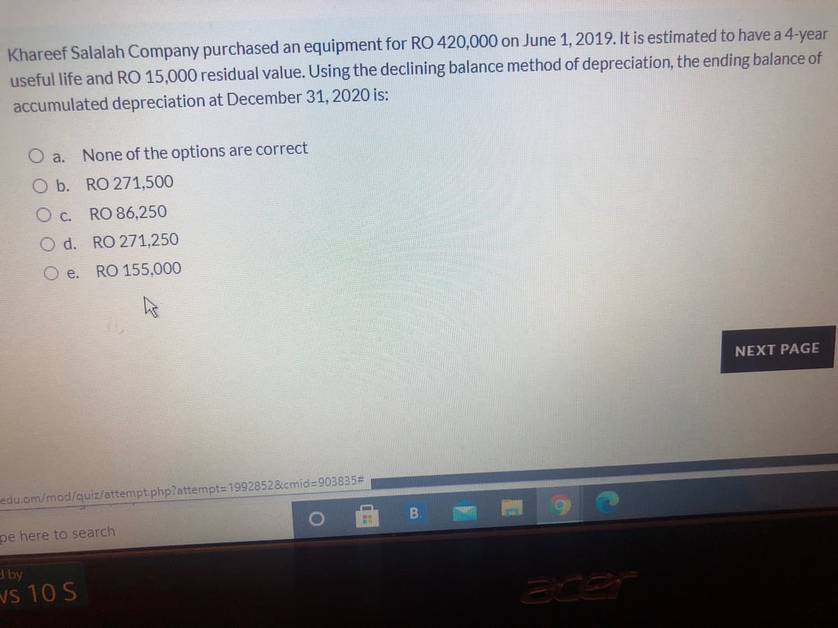 Khareef Salalah Company purchased an equipment for RO 420,000 on June 1, 2019. It is estimated to have a 4-year
useful life and RO 15,000 residual value. Using the declining balance method of depreciation, the ending balance of
accumulated depreciation at December 31, 2020 is:
a.
None of the options are correct
O b. RO 271,500
O c. RO 86,250
O d. RO 271,250
O e.
RO 155,000
NEXT PAGE
edu.om/mod/quiz/attempt.php?attempt=1992852&cmid%3D903835#
B.
pe here to search
tby
vs 10 S
acer
