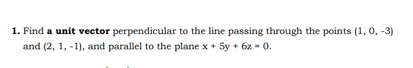 1. Find a unit vector perpendicular to the line passing through the points (1, 0, -3)
and (2, 1, -1), and parallel to the plane x + 5y + 6z = 0.
