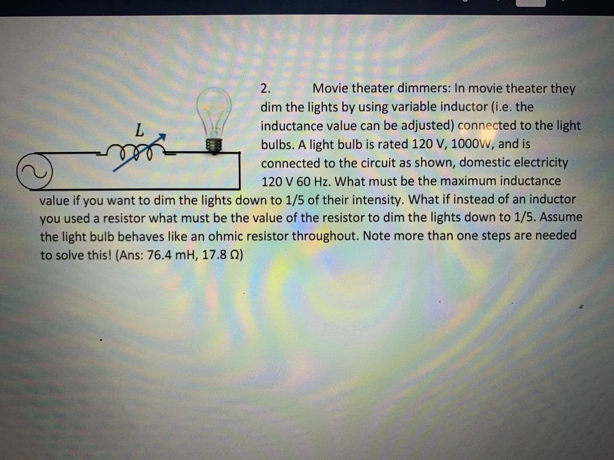 Movie theater dimmers: In movie theater they
dim the lights by using variable inductor (i.e. the
inductance value can be adjusted) connected to the light
bulbs. A light bulb is rated 120 V, 1000W, and is
connected to the circuit as shown, domestic electricity
L.
120 V 60 Hz. What must be the maximum inductance
value if you want to dim the lights down to 1/5 of their intensity. What if instead of an inductor
you used a resistor what must be the value of the resistor to dim the lights down to 1/5. Assume
the light bulb behaves like an ohmic resistor throughout. Note more than one steps are needed
to solve this! (Ans: 76.4 mH, 17.8 Q)
2,

