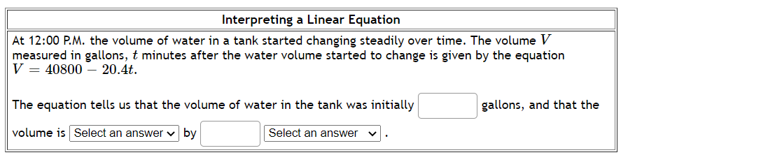 Interpreting a Linear Equation
At 12:00 P.M. the volume of water in a tank started changing steadily over time. The volume V
measured in gallons, t minutes after the water volume started to change is given by the equation
V = 40800 – 20.4t.
The equation tells us that the volume of water in the tank was initially
gallons, and that the
volume is Select an answer v by
Select an answer
