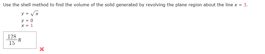 Use the shell method to find the volume of the solid generated by revolving the plane region about the line x = 3.
y = Vx
y = 0
X = 1
128
15
