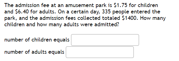 The admission fee at an amusement park is $1.75 for children
and $6.40 for adults. On a certain day, 335 people entered the
park, and the admission fees collected totaled $1400. How many
children and how many adults were admitted?
number of children equals
number of adults equals
