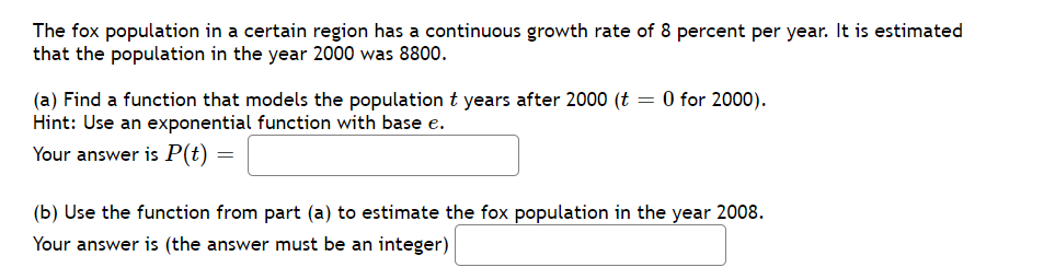 The fox population in a certain region has a continuous growth rate of 8 percent per year. It is estimated
that the population in the year 2000 was 8800.
(a) Find a function that models the population t years after 2000 (t = 0 for 2000).
Hint: Use an exponential function with base e.
Your answer is P(t)
(b) Use the function from part (a) to estimate the fox population in the year 2008.
Your answer is (the answer must be an integer)

