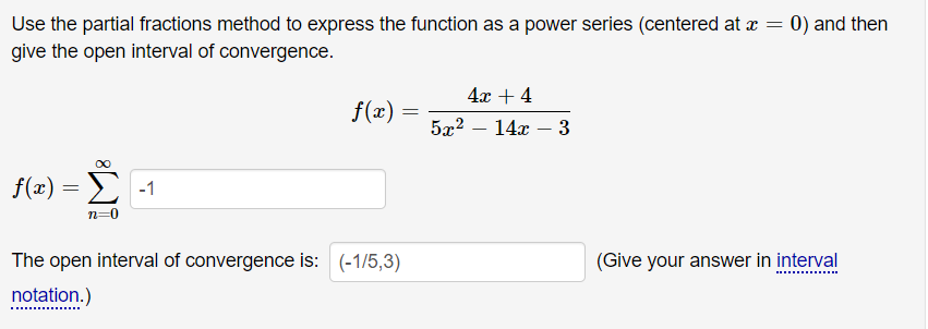 Use the partial fractions method to express the function as a power series (centered at a =
give the open interval of convergence.
0) and then
4х + 4
f(x)
5x2
14x – 3
f(x)
E -1
n=0
The open interval of convergence is: (-1/5,3)
(Give your answer in interval
notation.)
