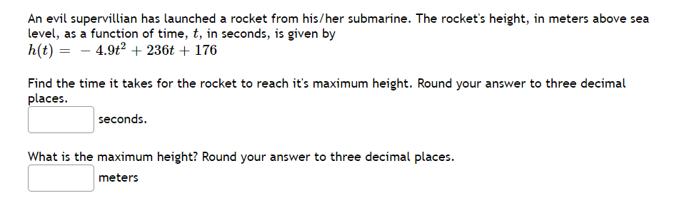 An evil supervillian has launched a rocket from his/her submarine. The rocket's height, in meters above sea
level, as a function of time, t, in seconds, is given by
h(t) = - 4.9t2 + 236t + 176
Find the time it takes for the rocket to reach it's maximum height. Round your answer to three decimal
places.
seconds.
What is the maximum height? Round your answer to three decimal places.
meters

