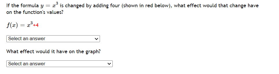 If the formula y = x° is changed by adding four (shown in red below), what effect would that change have
on the function's values?
f(x) = x³+4
Select an answer
What effect would it have on the graph?
Select an answer
