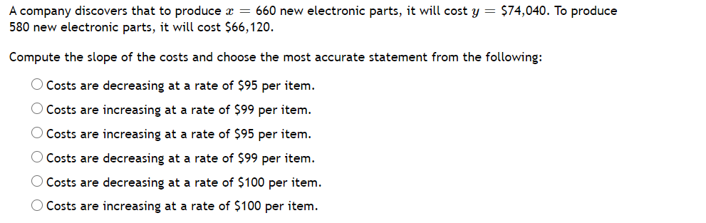 A company discovers that to produce x = 660 new electronic parts, it will cost y = $74,040. To produce
580 new electronic parts, it will cost $66,120.
Compute the slope of the costs and choose the most accurate statement from the following:
O Costs are decreasing at a rate of $95 per item.
O Costs are increasing at a rate of $99 per item.
O Costs are increasing at a rate of $95 per item.
O Costs are decreasing at a rate of $99 per item.
O Costs are decreasing at a rate of $100 per item.
O Costs are increasing at a rate of $100 per item.
