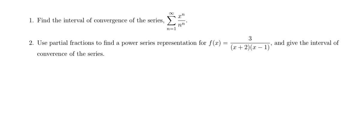1. Find the interval of convergence of the series,
nn
n=1
2. Use partial fractions to find a power series representation for f(x)
3
and give the interval of
(x + 2)(x – 1)’
converence of the series.
