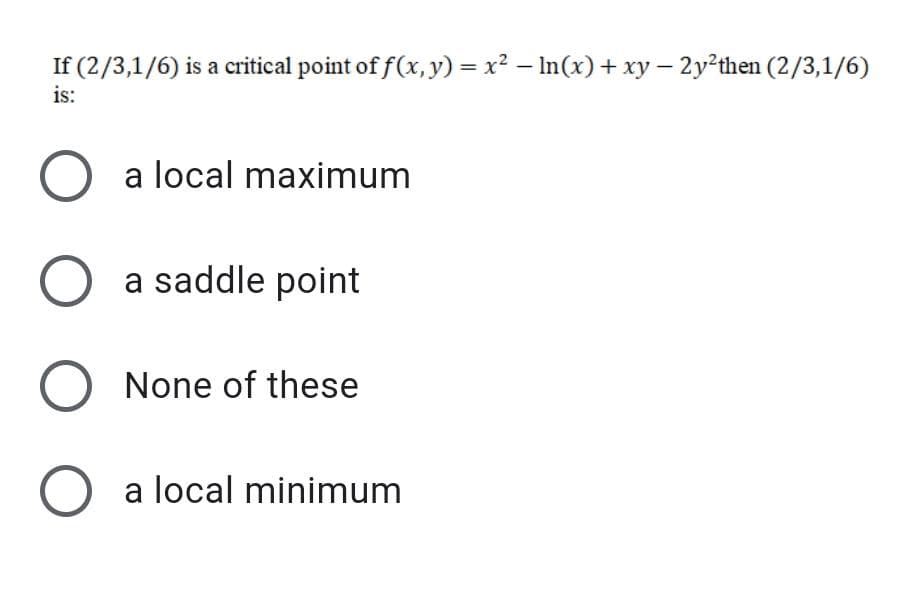 If (2/3,1/6) is a critical point of f(x, y) = x2 – In(x) + xy – 2y²then (2/3,1/6)
is:
O a local maximum
O a saddle point
O None of these
O a local minimum
