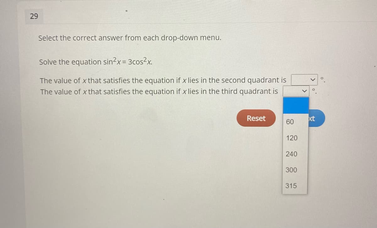 29
Select the correct answer from each drop-down menu.
Solve the equation sin2x = 3cos2x.
The value of x that satisfies the equation if x lies in the second quadrant is
The value of x that satisfies the equation if x lies in the third quadrant is
Reset
xt
60
120
240
300
315
