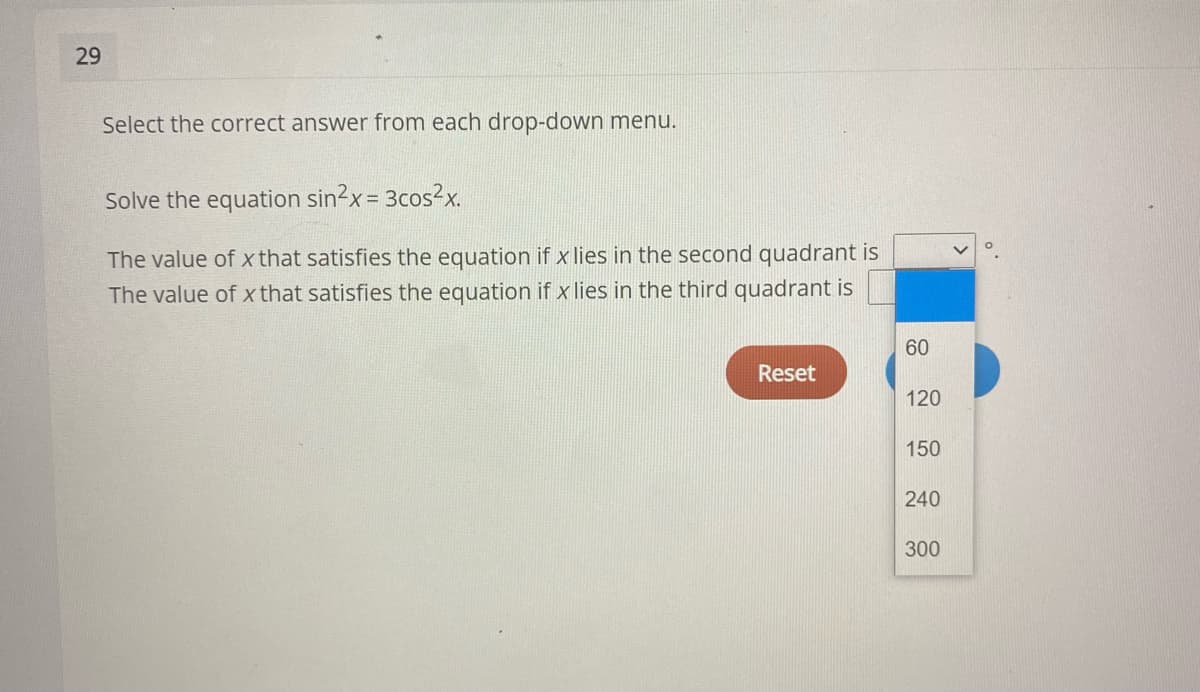29
Select the correct answer from each drop-down menu.
Solve the equation sin2x= 3cos²x.
!3D
The value of x that satisfies the equation if x lies in the second quadrant is
The value of x that satisfies the equation if x lies in the third quadrant is
60
Reset
120
150
240
300
