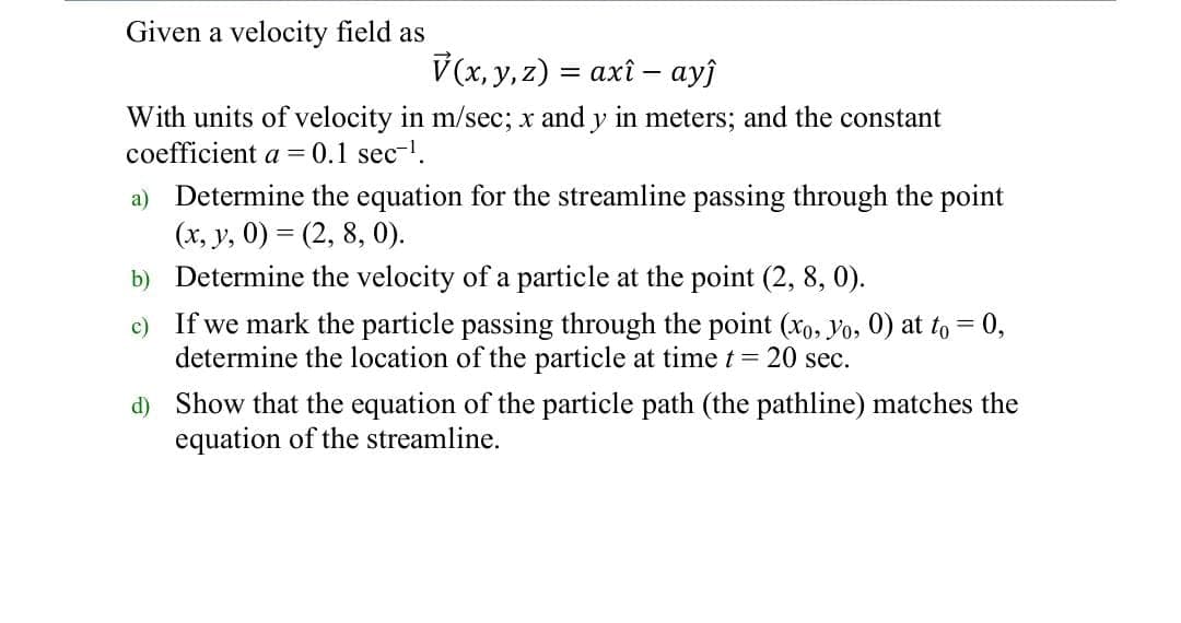 Given a velocity field as
V(x, y, z) = axî – ayĵ
%3D
With units of velocity in m/sec; x and y in meters; and the constant
coefficient a = 0.1 sec.
a) Determine the equation for the streamline passing through the point
(x, y, 0) = (2, 8, 0).
b) Determine the velocity of a particle at the point (2, 8, 0).
c) If we mark the particle passing through the point (xo, Yo, 0) at to = 0,
determine the location of the particle at time t = 20 sec.
d) Show that the equation of the particle path (the pathline) matches the
equation of the streamline.
