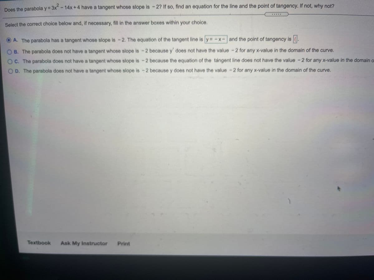 Does the parabola y = 3x-14x +4 have a tangent whose slope is - 2? If so, find an equation for the line and the point of tangency. If not, why not?
Select the correct choice below and, if necessary, fill in the answer boxes within your choice.
O A. The parabola has a tangent whose slope is -2. The equation of the tangent line is y = -x-and the point of tangency is
O B. The parabola does not have a tangent whose slope is -2 because y' does not have the value -2 for any X-value in the domain of the curve.
O C. The parabola does not have a tangent whose slope is -2 because the equation of the tangent line does not have the value -2 for any x-value in the domain o
O D. The parabola does not have a tangent whose slope is -2 because y does not have the value -2 for any X-value in the domain of the curve.
Textbook
Ask My Instructor
Print
