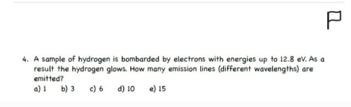 P
4. A sample of hydrogen is bombarded by electrons with energies up to 12.8 eV. As a
result the hydrogen glows. How many emission lines (different wavelengths) are
emitted?
a) 1
b) 3 c) 6
d) 10 e) 15
