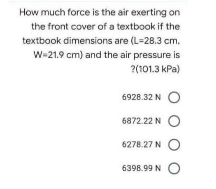 How much force is the air exerting on
the front cover of a textbook if the
textbook dimensions are (L-28.3 cm.
W=21.9 cm) and the air pressure is
?(101.3 kPa)
6928.32 NO
6872.22 NO
6278.27 NO
6398.99 NO
