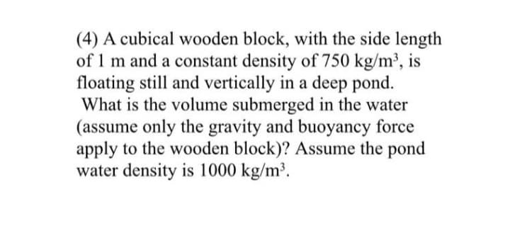 (4) A cubical wooden block, with the side length
of 1 m and a constant density of 750 kg/m³, is
floating still and vertically in a deep pond.
What is the volume submerged in the water
(assume only the gravity and buoyancy force
apply to the wooden block)? Assume the pond
water density is 1000 kg/m³.