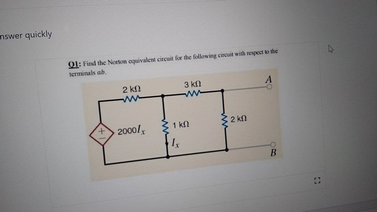 nswer quickly
Q1: Find the Norton equivalent circuit for the following circuit with respect to the
terminals ab.
+
2 ΚΩ
Μ
2000/x
3 ΚΩ
ww
1 ΚΩ
Ix
2 ΚΩ
A
-0
B
[]