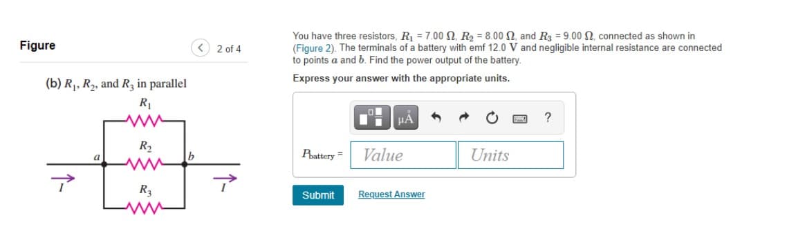 Figure
(b) R₁, R₂, and R3 in parallel
R₁
R₂
Fimm
R₂
www
b
< 2 of 4
You have three resistors, R₁ = 7.00 , R₂ = 8.00 , and R3 = 9.00 , connected as shown in
(Figure 2). The terminals of a battery with emf 12.0 V and negligible internal resistance are connected
to points a and b. Find the power output of the battery.
Express your answer with the appropriate units.
Phattery =
Submit
O
μA
Value
Request Answer
Units
?